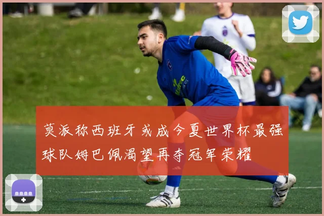 莫派称西班牙或成今夏世界杯最强球队姆巴佩渴望再夺冠军荣耀