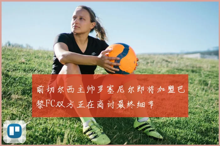 前切尔西主帅罗塞尼尔即将加盟巴黎FC双方正在商讨最终细节