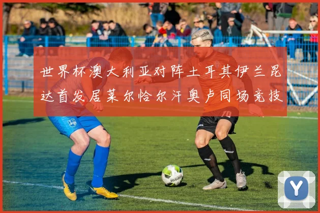 世界杯澳大利亚对阵土耳其伊兰昆达首发居莱尔恰尔汗奥卢同场竞技