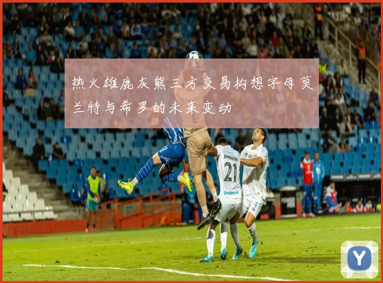 热火雄鹿灰熊三方交易构想字母莫兰特与希罗的未来变动