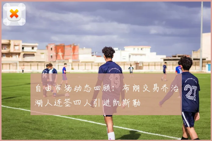 自由市场动态回顾：布朗交易乔治湖人连签四人引进凯斯勒