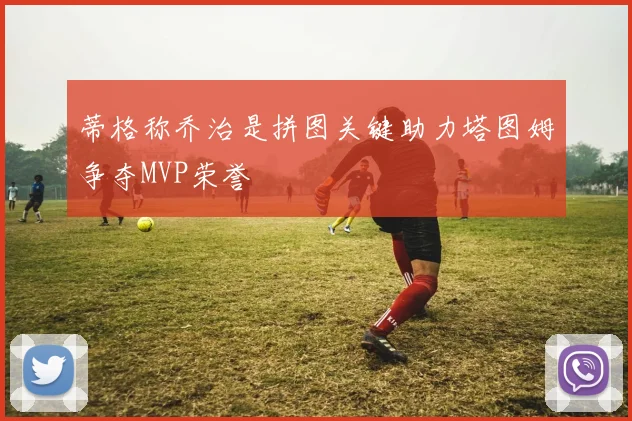 蒂格称乔治是拼图关键助力塔图姆争夺MVP荣誉