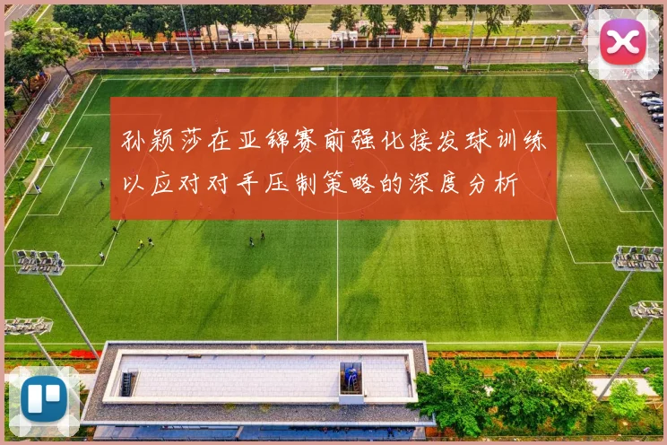 孙颖莎在亚锦赛前强化接发球训练以应对对手压制策略的深度分析
