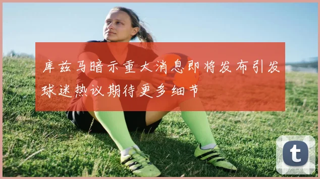 库兹马暗示重大消息即将发布引发球迷热议期待更多细节