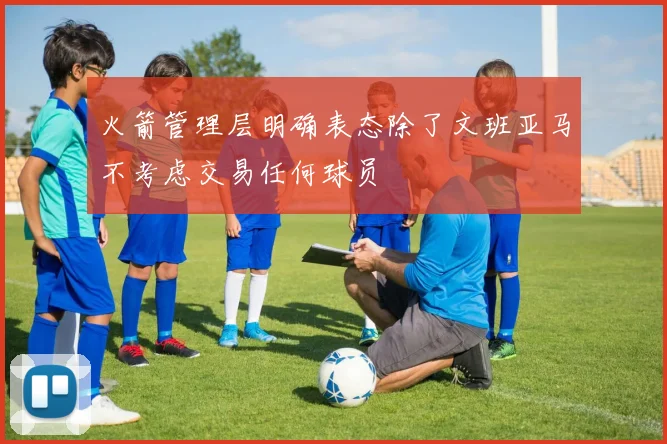 火箭管理层明确表态除了文班亚马不考虑交易任何球员