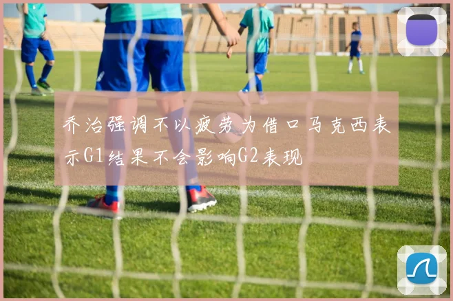 乔治强调不以疲劳为借口马克西表示G1结果不会影响G2表现