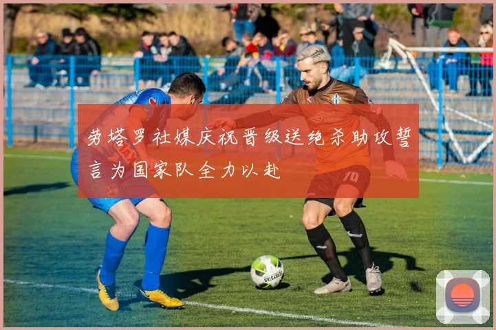 劳塔罗社媒庆祝晋级送绝杀助攻誓言为国家队全力以赴