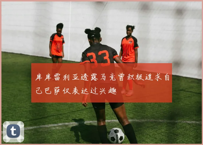 库库雷利亚透露马竞曾积极追求自己巴萨仅表达过兴趣