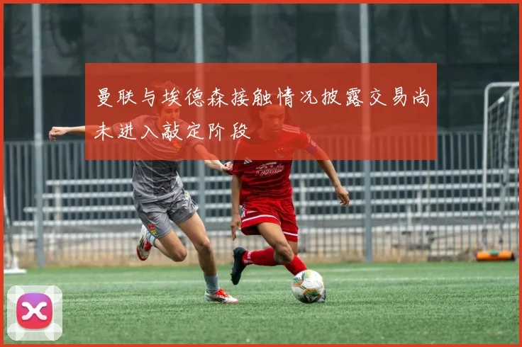 曼联与埃德森接触情况披露交易尚未进入敲定阶段