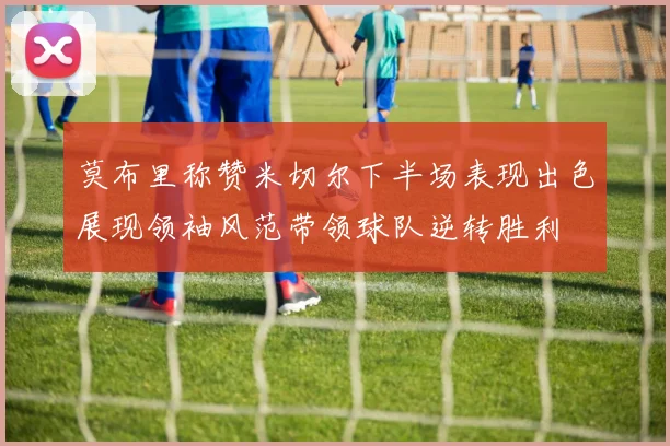 莫布里称赞米切尔下半场表现出色展现领袖风范带领球队逆转胜利