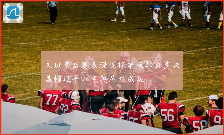 文班季后赛表现惊艳单场25分多次盖帽追平02年奥尼尔成就