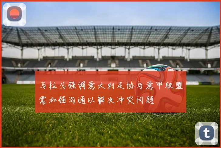 马拉戈强调意大利足协与意甲联盟需加强沟通以解决冲突问题