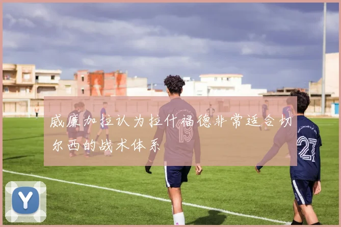 威廉加拉认为拉什福德非常适合切尔西的战术体系