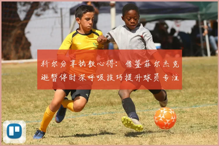 科尔分享执教心得：借鉴菲尔杰克逊暂停时深呼吸技巧提升球员专注力