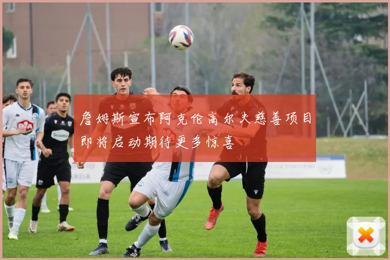詹姆斯宣布阿克伦高尔夫慈善项目即将启动期待更多惊喜
