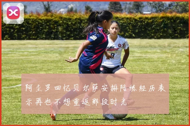 阿圭罗回忆贝尔萨安排陪练经历表示再也不想重返那段时光
