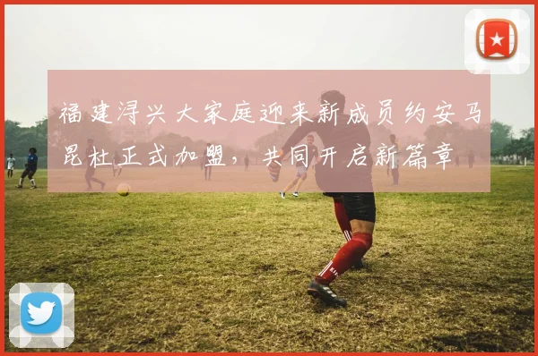 福建浔兴大家庭迎来新成员约安马昆杜正式加盟，共同开启新篇章