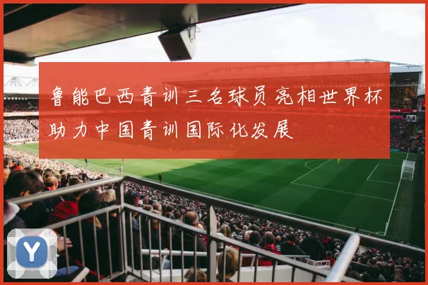 鲁能巴西青训三名球员亮相世界杯助力中国青训国际化发展