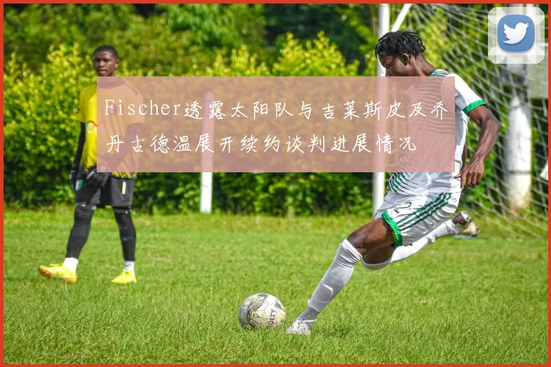Fischer透露太阳队与吉莱斯皮及乔丹古德温展开续约谈判进展情况