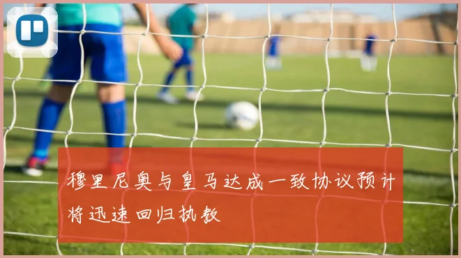 穆里尼奥与皇马达成一致协议预计将迅速回归执教
