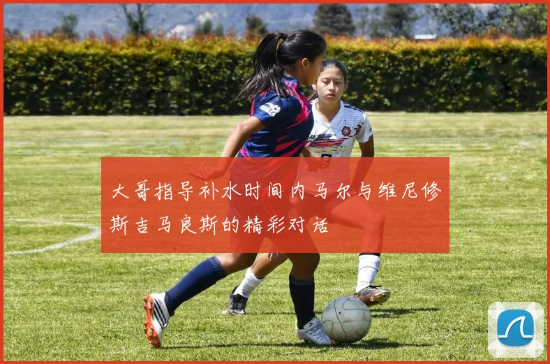 大哥指导补水时间内马尔与维尼修斯吉马良斯的精彩对话