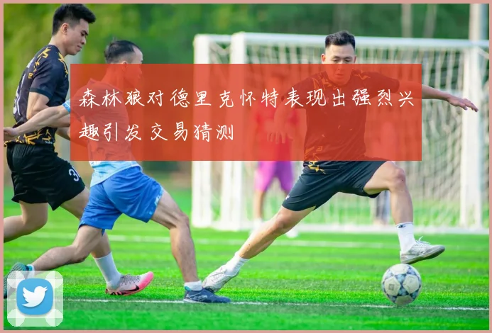 森林狼对德里克怀特表现出强烈兴趣引发交易猜测