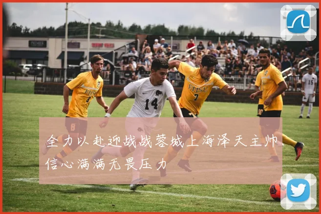 全力以赴迎战战蓉城上海泽天主帅信心满满无畏压力