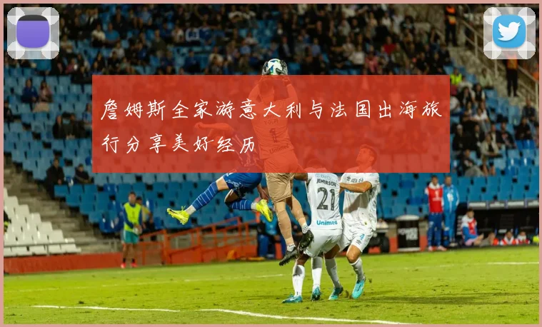 詹姆斯全家游意大利与法国出海旅行分享美好经历